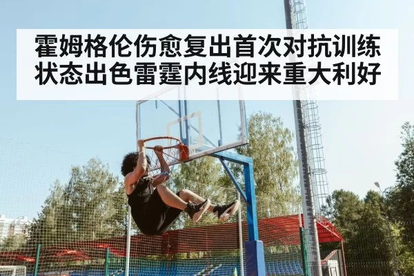 霍姆格伦伤愈复出首次对抗训练状态出色雷霆内线迎来重大利好