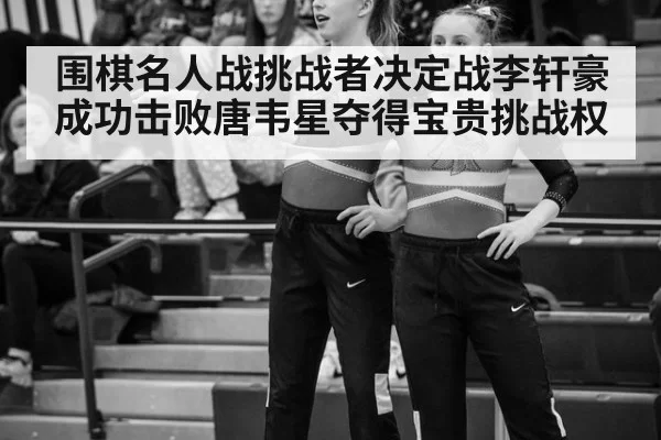 围棋名人战挑战者决定战李轩豪成功击败唐韦星夺得宝贵挑战权