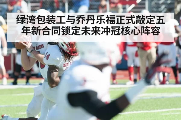 绿湾包装工与乔丹乐福正式敲定五年新合同锁定未来冲冠核心阵容(6686.com)