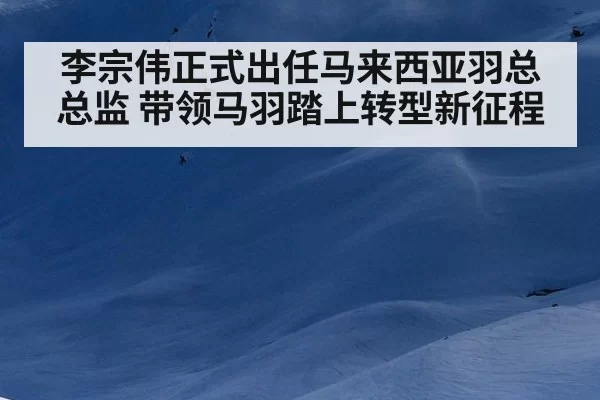李宗伟正式出任马来西亚羽总总监 带领马羽踏上转型新征程（6686.com）