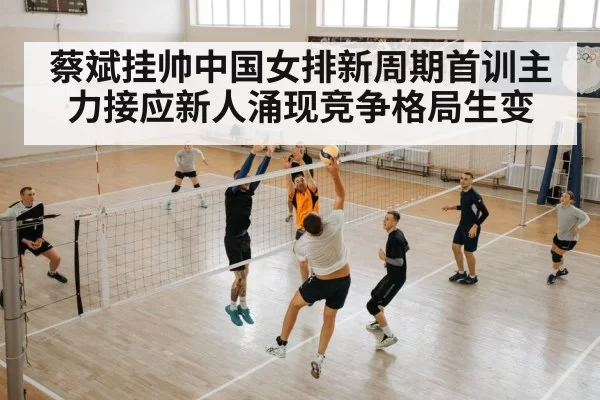蔡斌挂帅中国女排新周期首训主力接应新人涌现竞争格局生变